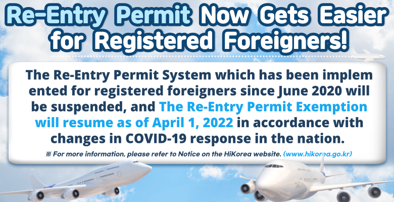 Re-Entry Permit Now Gets Easier for Registered Foreigners! The Re-Entry Permit System which has been implem ented for registered foreigners since June 2020 will be suspended, and  The Re-Entry Permit Exemption will resume as of April 1, 2022 in accordance with changes in Covid-19 response in the nation.※For ,more information, please refer to notice on the HiKorea website.(www.hikorea.go.kr)